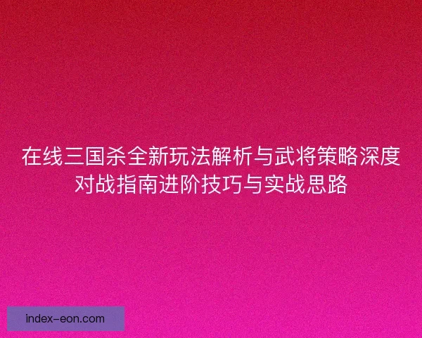 在线三国杀全新玩法解析与武将策略深度对战指南进阶技巧与实战思路