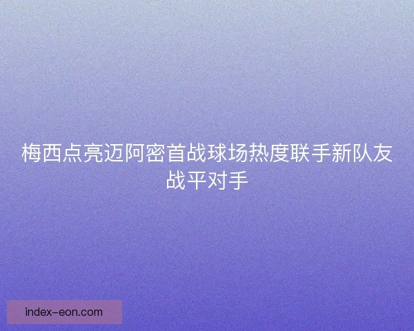 梅西点亮迈阿密首战球场热度联手新队友战平对手
