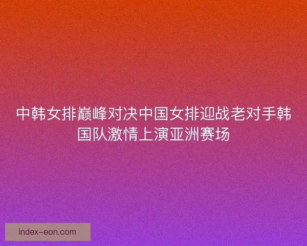 中韩女排巅峰对决中国女排迎战老对手韩国队激情上演亚洲赛场