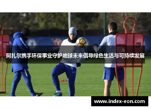 阿扎尔携手环保事业守护地球未来倡导绿色生活与可持续发展